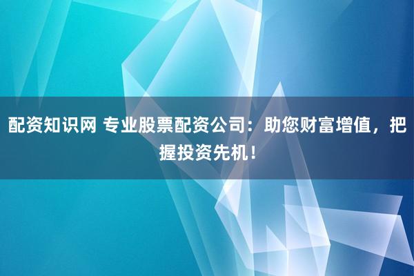 配资知识网 专业股票配资公司：助您财富增值，把握投资先机！