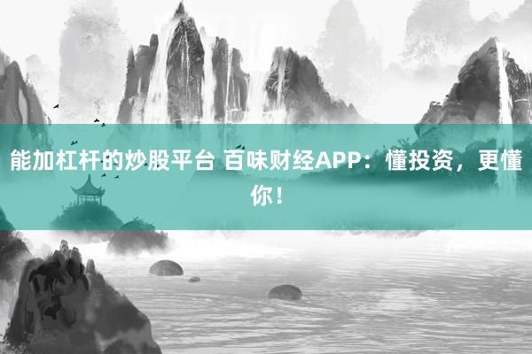 能加杠杆的炒股平台 百味财经APP：懂投资，更懂你！