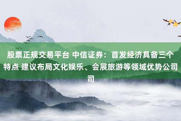 股票正规交易平台 中信证券：首发经济具备三个特点 建议布局文化娱乐、会展旅游等领域优势公司