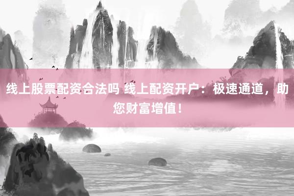 线上股票配资合法吗 线上配资开户：极速通道，助您财富增值！