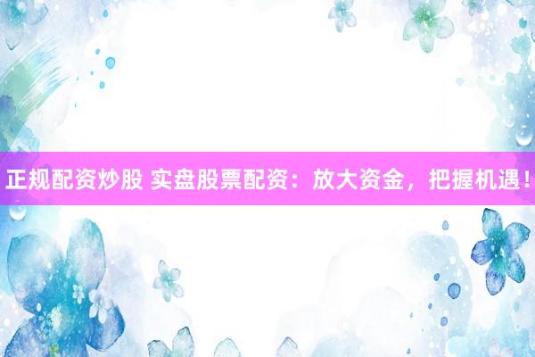 正规配资炒股 实盘股票配资：放大资金，把握机遇！