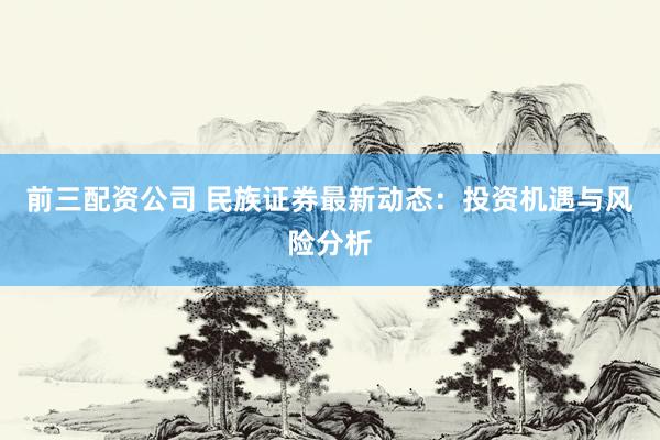 前三配资公司 民族证券最新动态：投资机遇与风险分析