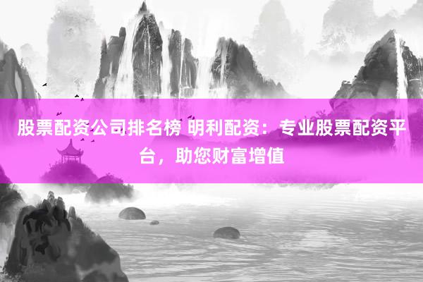 股票配资公司排名榜 明利配资：专业股票配资平台，助您财富增值