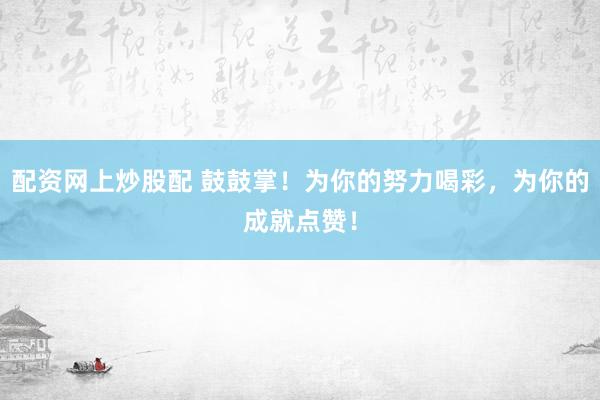 配资网上炒股配 鼓鼓掌！为你的努力喝彩，为你的成就点赞！