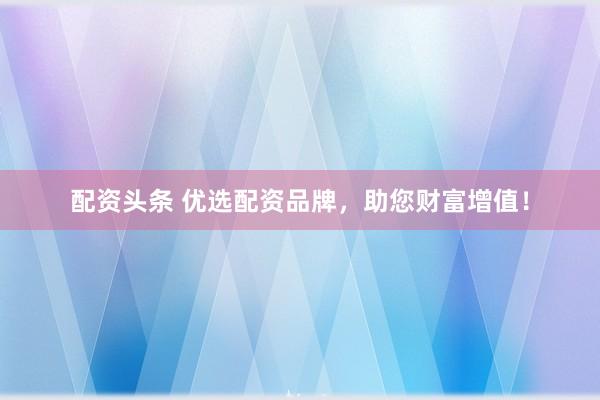 配资头条 优选配资品牌，助您财富增值！