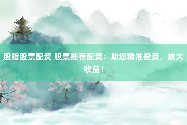 股指股票配资 股票推荐配资：助您精准投资，放大收益！