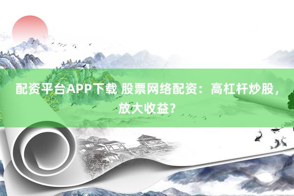 配资平台APP下载 股票网络配资：高杠杆炒股，放大收益？