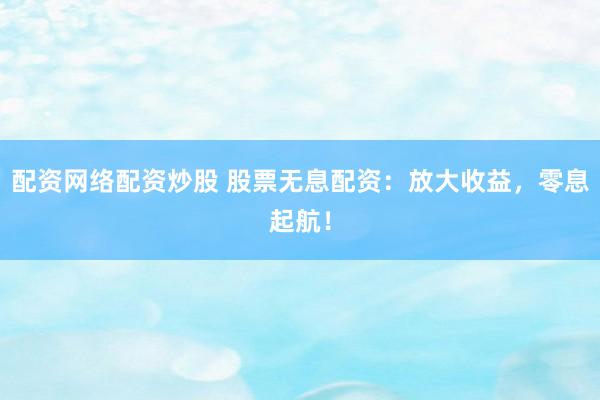 配资网络配资炒股 股票无息配资：放大收益，零息起航！