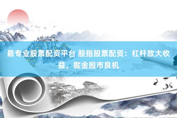 最专业股票配资平台 股指股票配资：杠杆放大收益，掘金股市良机