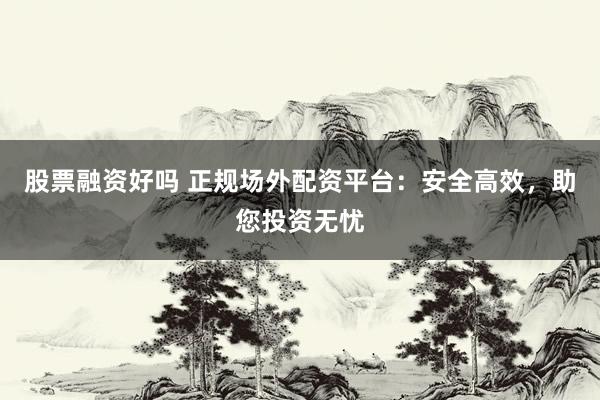 股票融资好吗 正规场外配资平台：安全高效，助您投资无忧
