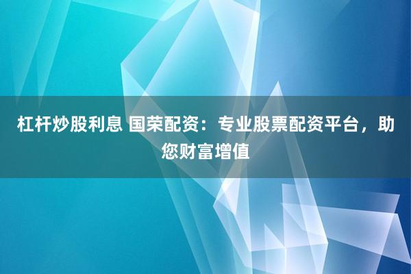 杠杆炒股利息 国荣配资：专业股票配资平台，助您财富增值