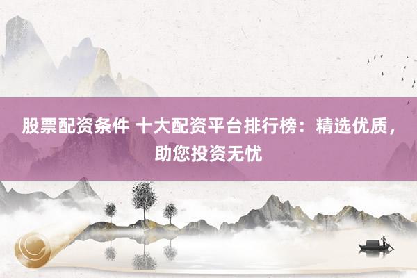 股票配资条件 十大配资平台排行榜：精选优质，助您投资无忧