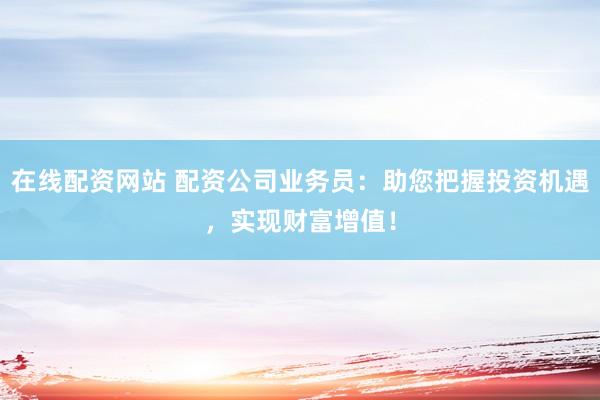 在线配资网站 配资公司业务员：助您把握投资机遇，实现财富增值！