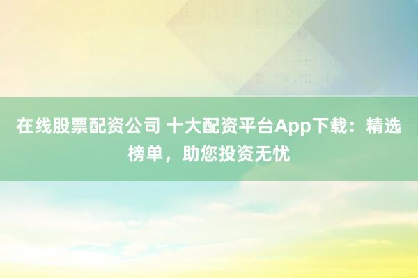 在线股票配资公司 十大配资平台App下载：精选榜单，助您投资无忧