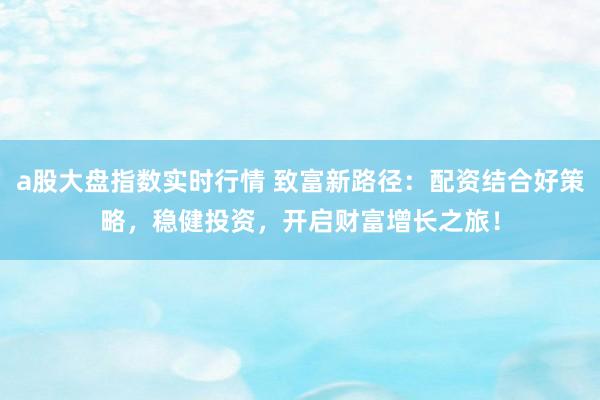 a股大盘指数实时行情 致富新路径：配资结合好策略，稳健投资，开启财富增长之旅！