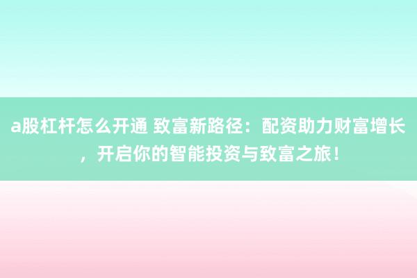 a股杠杆怎么开通 致富新路径：配资助力财富增长，开启你的智能投资与致富之旅！