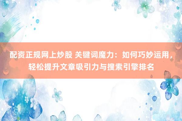 配资正规网上炒股 关键词魔力：如何巧妙运用，轻松提升文章吸引力与搜索引擎排名