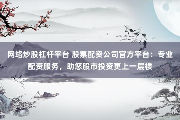 网络炒股杠杆平台 股票配资公司官方平台：专业配资服务，助您股市投资更上一层楼