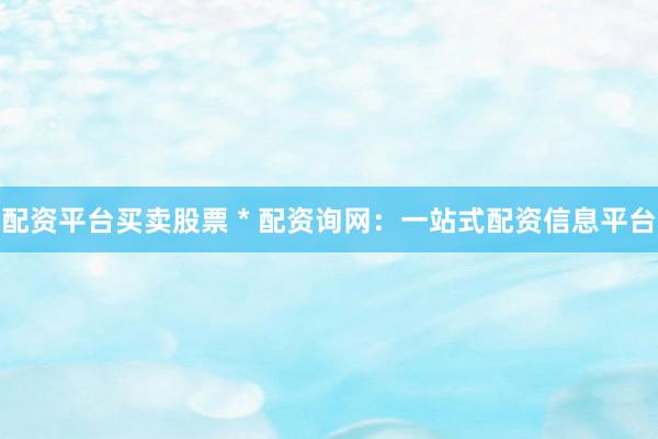 配资平台买卖股票 * 配资询网：一站式配资信息平台