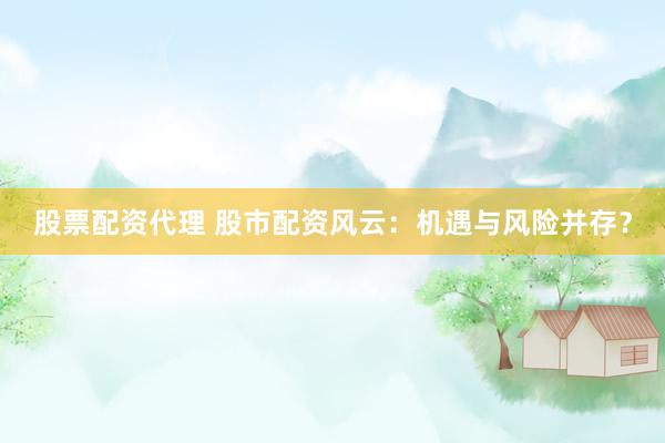 股票配资代理 股市配资风云：机遇与风险并存？
