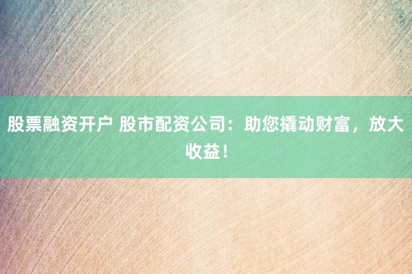 股票融资开户 股市配资公司：助您撬动财富，放大收益！