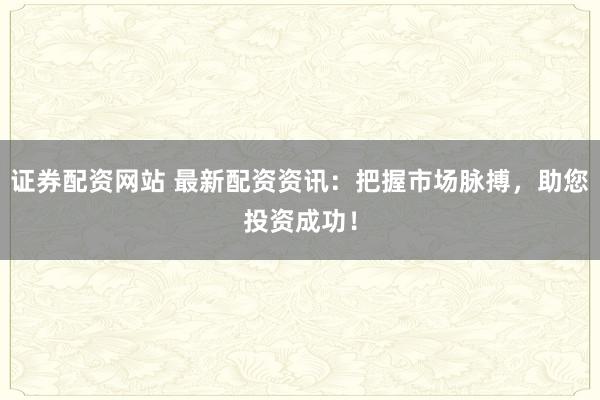 证券配资网站 最新配资资讯：把握市场脉搏，助您投资成功！