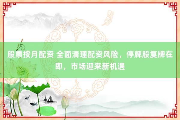 股票按月配资 全面清理配资风险，停牌股复牌在即，市场迎来新机遇