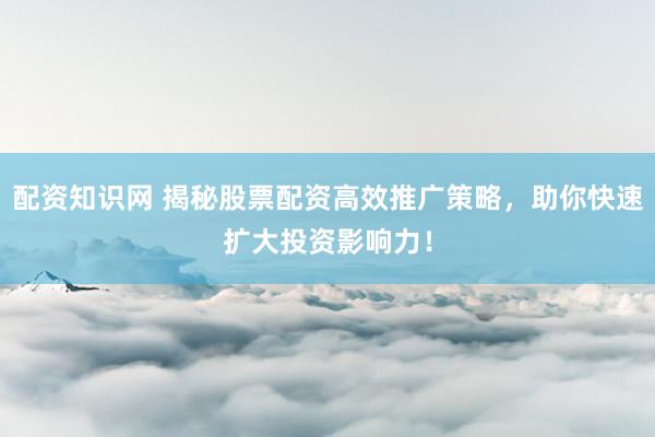 配资知识网 揭秘股票配资高效推广策略，助你快速扩大投资影响力！