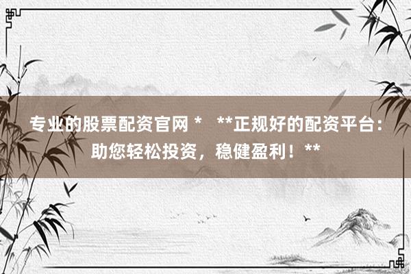 专业的股票配资官网 *   **正规好的配资平台：助您轻松投资，稳健盈利！**