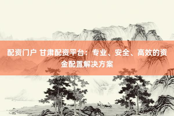 配资门户 甘肃配资平台：专业、安全、高效的资金配置解决方案