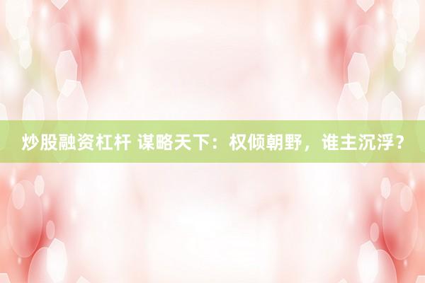 炒股融资杠杆 谋略天下：权倾朝野，谁主沉浮？