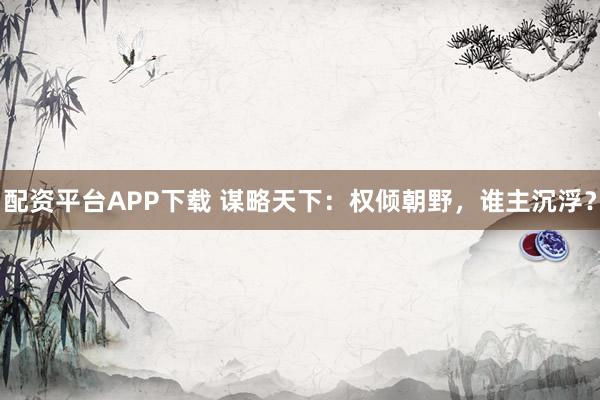 配资平台APP下载 谋略天下：权倾朝野，谁主沉浮？