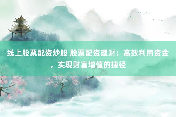 线上股票配资炒股 股票配资理财：高效利用资金，实现财富增值的捷径