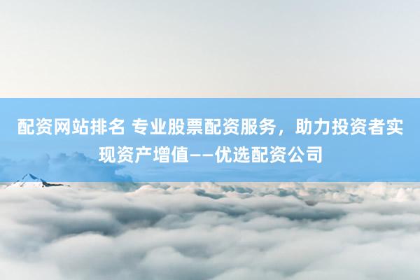 配资网站排名 专业股票配资服务，助力投资者实现资产增值——优选配资公司
