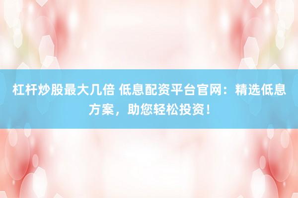 杠杆炒股最大几倍 低息配资平台官网：精选低息方案，助您轻松投资！