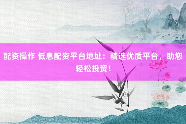 配资操作 低息配资平台地址：精选优质平台，助您轻松投资！