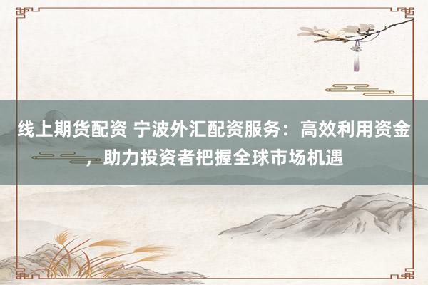 线上期货配资 宁波外汇配资服务：高效利用资金，助力投资者把握全球市场机遇