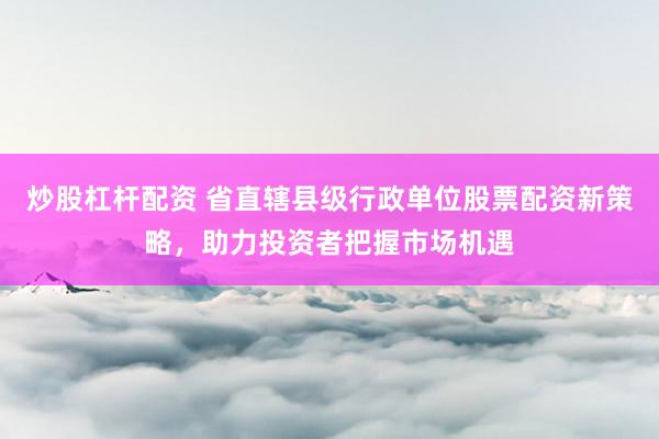 炒股杠杆配资 省直辖县级行政单位股票配资新策略，助力投资者把握市场机遇