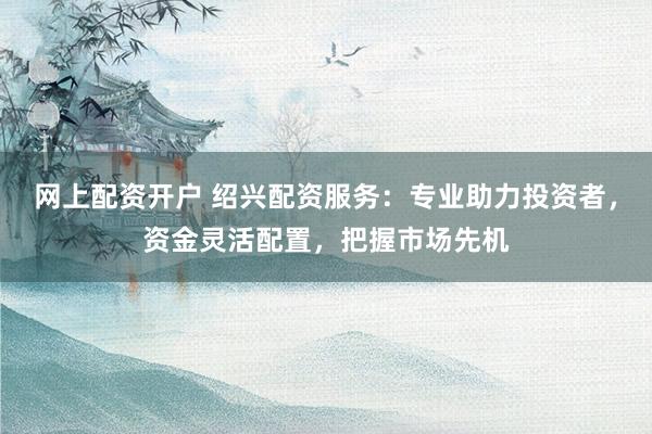 网上配资开户 绍兴配资服务：专业助力投资者，资金灵活配置，把握市场先机