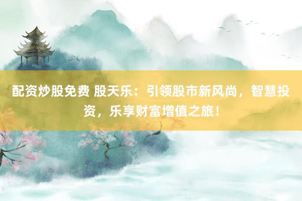 配资炒股免费 股天乐：引领股市新风尚，智慧投资，乐享财富增值之旅！
