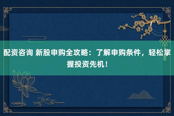 配资咨询 新股申购全攻略：了解申购条件，轻松掌握投资先机！
