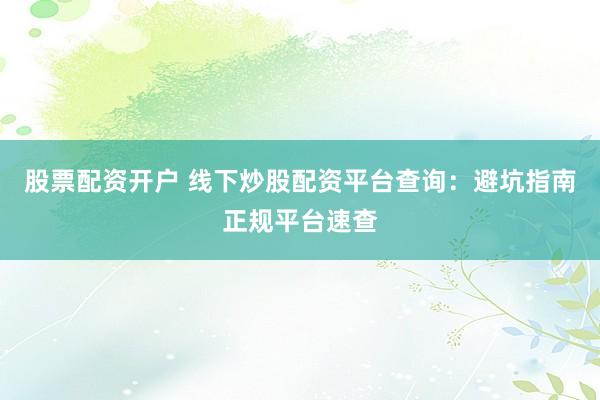 股票配资开户 线下炒股配资平台查询：避坑指南正规平台速查