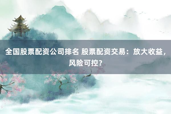 全国股票配资公司排名 股票配资交易：放大收益，风险可控？