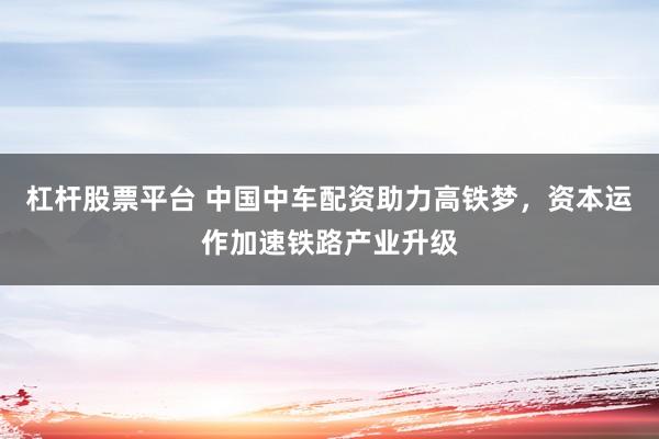 杠杆股票平台 中国中车配资助力高铁梦，资本运作加速铁路产业升级