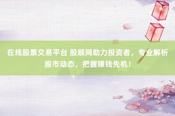在线股票交易平台 股顺网助力投资者，专业解析股市动态，把握赚钱先机！