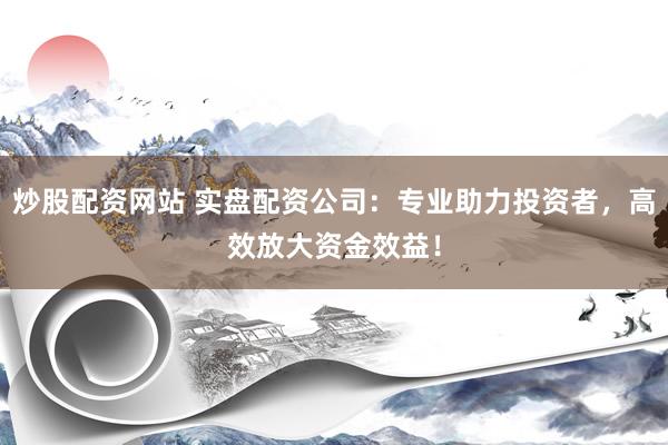 炒股配资网站 实盘配资公司：专业助力投资者，高效放大资金效益！