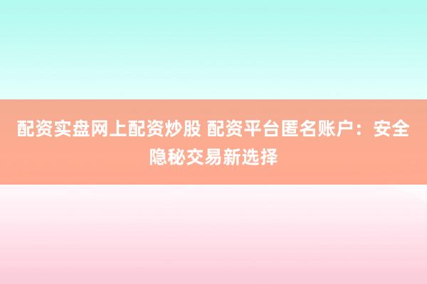 配资实盘网上配资炒股 配资平台匿名账户：安全隐秘交易新选择
