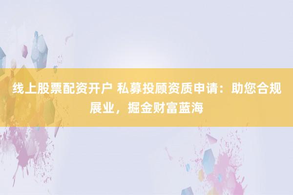 线上股票配资开户 私募投顾资质申请：助您合规展业，掘金财富蓝海