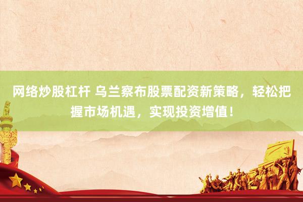 网络炒股杠杆 乌兰察布股票配资新策略，轻松把握市场机遇，实现投资增值！