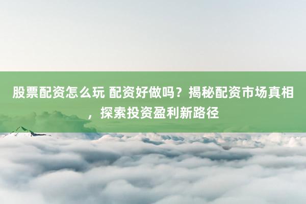 股票配资怎么玩 配资好做吗？揭秘配资市场真相，探索投资盈利新路径